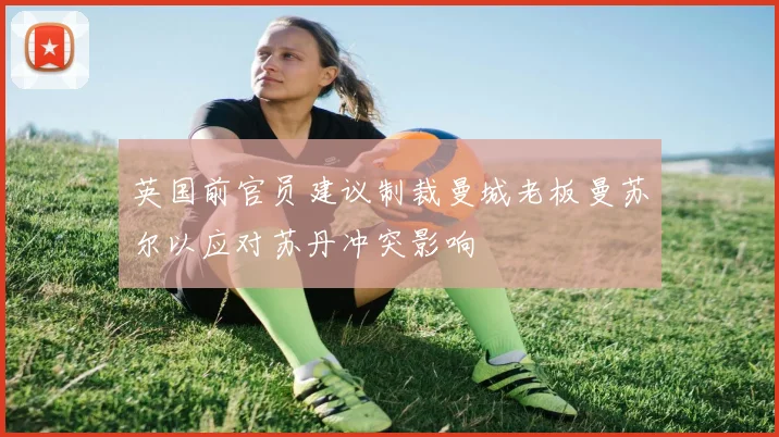 英国前官员建议制裁曼城老板曼苏尔以应对苏丹冲突影响