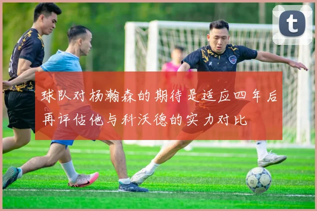 球队对杨瀚森的期待是适应四年后再评估他与科沃德的实力对比