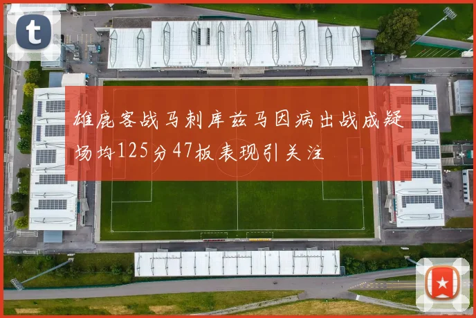 雄鹿客战马刺库兹马因病出战成疑场均125分47板表现引关注