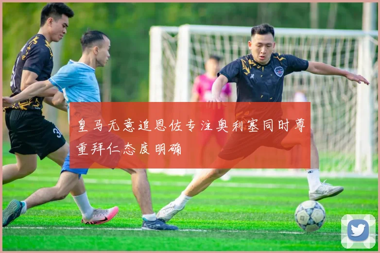 皇马无意追恩佐专注奥利塞同时尊重拜仁态度明确