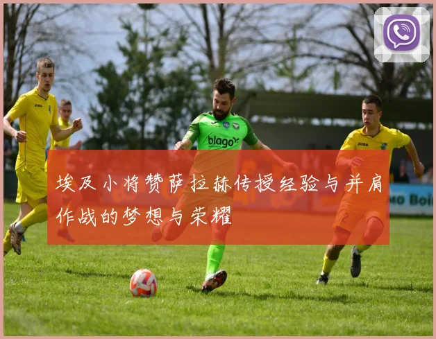 埃及小将赞萨拉赫传授经验与并肩作战的梦想与荣耀