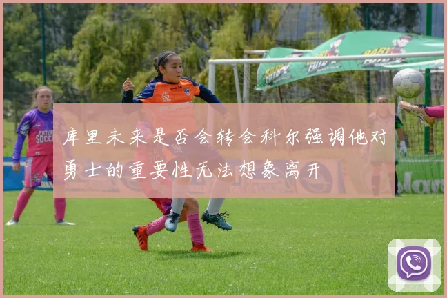 库里未来是否会转会科尔强调他对勇士的重要性无法想象离开