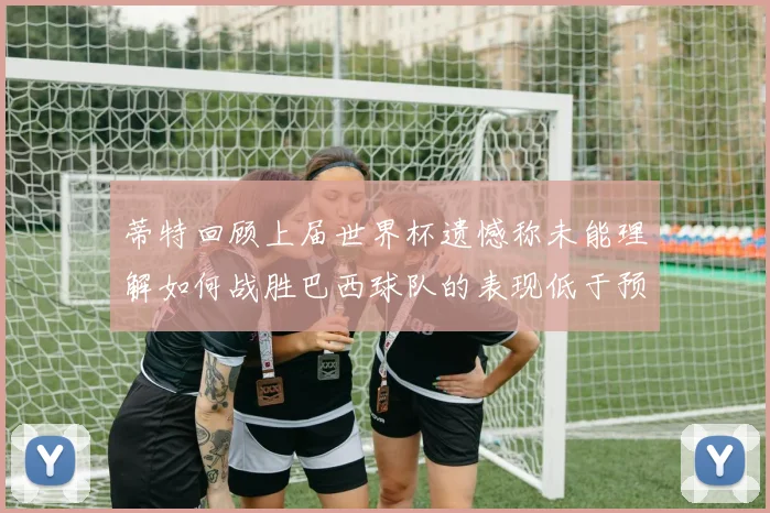 蒂特回顾上届世界杯遗憾称未能理解如何战胜巴西球队的表现低于预期