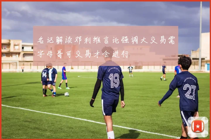 名记解读邓利维言论强调大交易需字母哥可交易才会进行