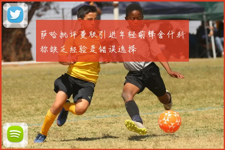 萨哈批评曼联引进年轻前锋舍什科称缺乏经验是错误选择
