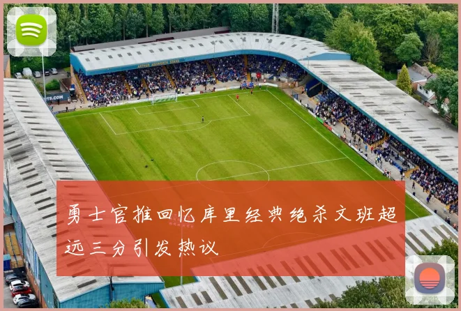 勇士官推回忆库里经典绝杀文班超远三分引发热议