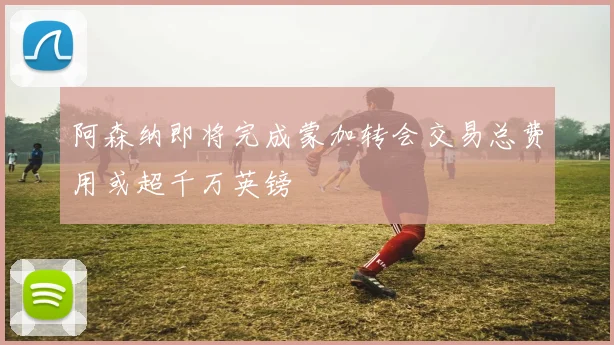 阿森纳即将完成蒙加转会交易总费用或超千万英镑