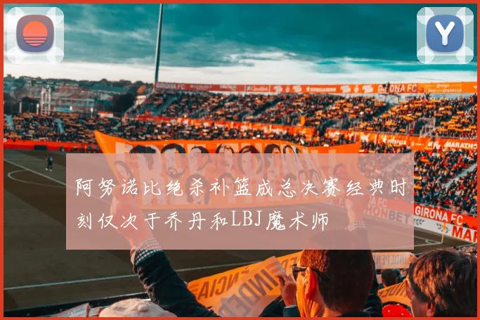 阿努诺比绝杀补篮成总决赛经典时刻仅次于乔丹和LBJ魔术师