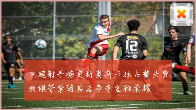 中超射手榜更新奥斯卡独占鳌头费利佩等紧随其后争夺金靴荣耀