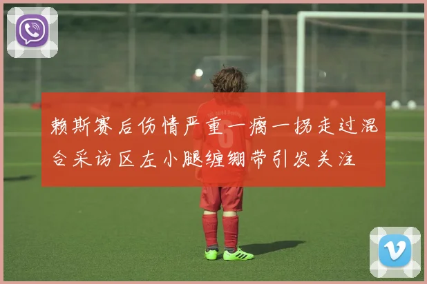 赖斯赛后伤情严重一瘸一拐走过混合采访区左小腿缠绷带引发关注