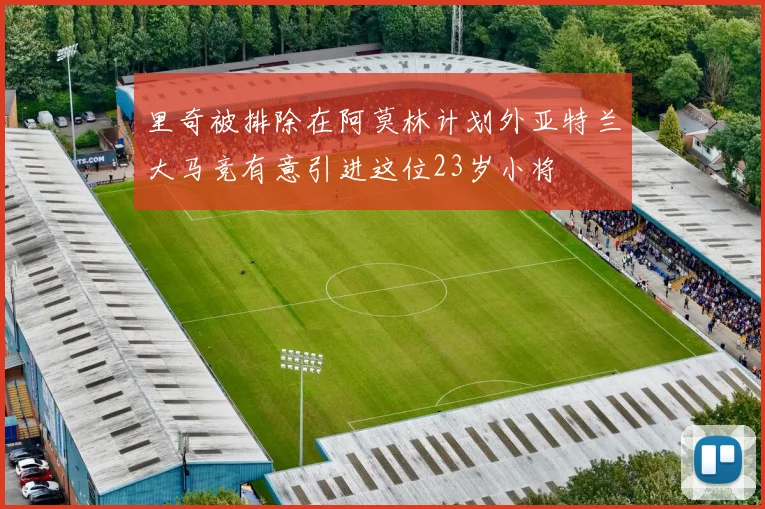 里奇被排除在阿莫林计划外亚特兰大马竞有意引进这位23岁小将