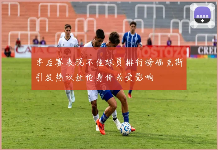 季后赛表现不佳球员排行榜福克斯引发热议杜伦身价或受影响
