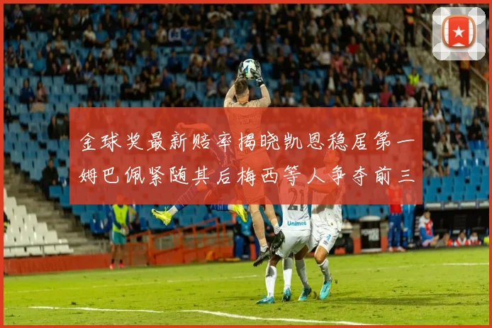 金球奖最新赔率揭晓凯恩稳居第一姆巴佩紧随其后梅西等人争夺前三名