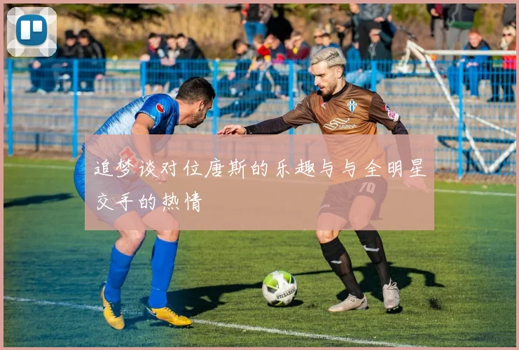 追梦谈对位唐斯的乐趣与与全明星交手的热情