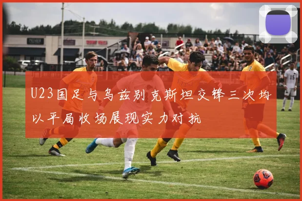 U23国足与乌兹别克斯坦交锋三次均以平局收场展现实力对抗