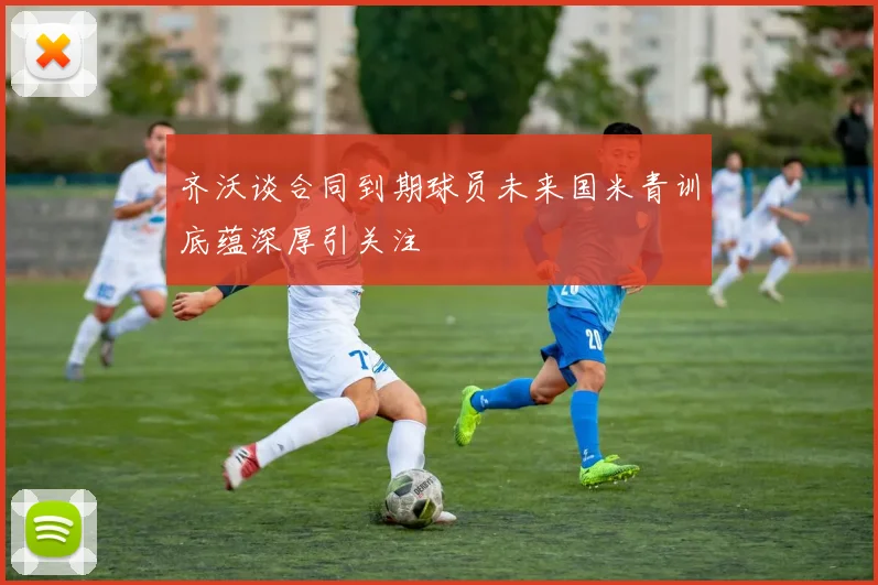 齐沃谈合同到期球员未来国米青训底蕴深厚引关注