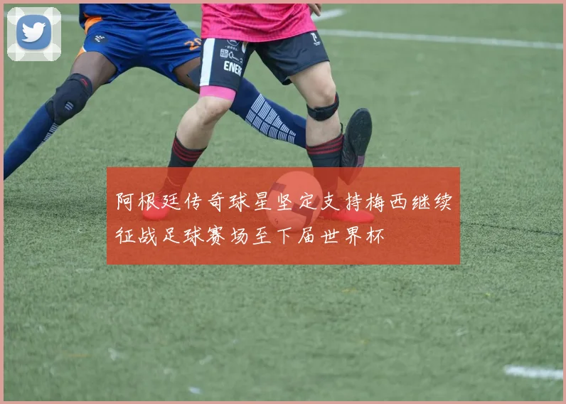 阿根廷传奇球星坚定支持梅西继续征战足球赛场至下届世界杯