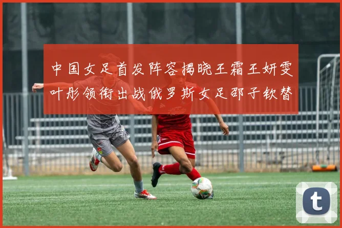 中国女足首发阵容揭晓王霜王妍雯叶彤领衔出战俄罗斯女足邵子钦替补待命