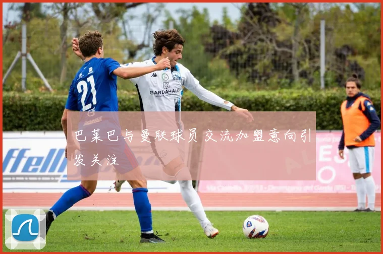 巴莱巴与曼联球员交流加盟意向引发关注