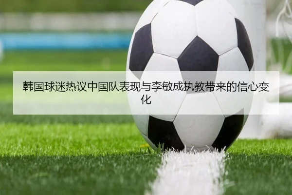 韩国球迷热议中国队表现与李敏成执教带来的信心变化 - kaiyun.com